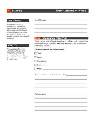 3

EVENT MARKETING ORGANIZER

PLANNING

DESIGN NOTE:
Since you will be side-byside with your competitors,
your message and points of
differentiation need to be well
rehearsed by staff and clearly
and creatively displayed on
signage, collateral, samples and
giveaways.

STRATEGY:
An engaging staff is key in
information collection. Well
rehearsed questions and
answers will allow them to
gather the information needed
to qualify leads.

Event Message:_____________________________________________
_________________________________________________________
_________________________________________________________
_________________________________________________________
PLAN INFORMATION COLLECTION
Finally, decide what information needs to be collected to determine if you
have achieved your objectives. Outlining benchmarks will help measure
your overall success.
What benchmarks will you measure?
 Visits
 Leads
 Conversions
 Redemptions
 Other: _________________________________________________
How will you measure these benchmarks?________________________ 	
_________________________________________________________
_________________________________________________________
_________________________________________________________
Planning notes:_____________________________________________
_________________________________________________________
_________________________________________________________
_________________________________________________________
_________________________________________________________

 