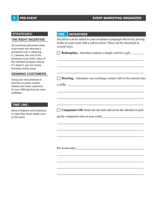 5

EVENT MARKETING ORGANIZER

PRE-EVENT

STRATEGIES:
THE RIGHT INCENTIVE
An incentives perceived value
must match the attendee’s
perceived cost in obtaining
it. Likewise, the cost of the
giveaway must match value of
the intended prospect activity.
If it doesn’t, you are simply
throwing money away.

DRAWING CUSTOMERS
Using your own products or
services as prizes creates
interest and more customers
for your offerings that are more
profitable.

PRE

INCENTIVES

Incentives can be added to your awareness campaign effectively driving
traffic to your event with a call to action. These can be structured in
several ways:
 Redemption. Attendees redeem a simple card for a gift._________
_________________________________________________________
_________________________________________________________
_________________________________________________________
 Drawing. Attendees can exchange contact info to be entered into
a raffle.___________________________________________________
_________________________________________________________
_________________________________________________________

TIME LINE:
Send invitations and incentives
no later than three weeks prior
to the event.

_________________________________________________________
 Companion Gift. Send out one item and invite the attendee to pick
up the companion item at your event.____________________________
_________________________________________________________
_________________________________________________________
_________________________________________________________
Pre-event notes:_____________________________________________
_________________________________________________________
_________________________________________________________
_________________________________________________________
_________________________________________________________

 