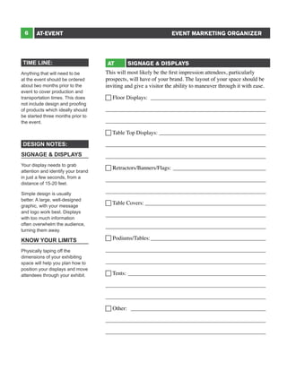 6

EVENT MARKETING ORGANIZER

AT-EVENT

TIME LINE:
Anything that will need to be
at the event should be ordered
about two months prior to the
event to cover production and
transportation times. This does
not include design and proofing
of products which ideally should
be started three months prior to
the event.

AT

SIGNAGE & DISPLAYS

This will most likely be the first impression attendees, particularly
prospects, will have of your brand. The layout of your space should be
inviting and give a visitor the ability to maneuver through it with ease.
 Floor Displays: __________________________________________
_________________________________________________________
_________________________________________________________
 Table Top Displays: _______________________________________

DESIGN NOTES:

_________________________________________________________

SIGNAGE & DISPLAYS

_________________________________________________________

Your display needs to grab
attention and identify your brand
in just a few seconds, from a
distance of 15-20 feet.

 Retractors/Banners/Flags:__________________________________

Simple design is usually
better. A large, well-designed
graphic, with your message
and logo work best. Displays
with too much information
often overwhelm the audience,
turning them away.

KNOW YOUR LIMITS
Physically taping off the
dimensions of your exhibiting
space will help you plan how to
position your displays and move
attendees through your exhibit.

_________________________________________________________
_________________________________________________________
 Table Covers:____________________________________________
_________________________________________________________
_________________________________________________________
 Podiums/Tables:__________________________________________
_________________________________________________________
_________________________________________________________
 Tents: __________________________________________________
_________________________________________________________
_________________________________________________________
 Other: _________________________________________________
_________________________________________________________
_________________________________________________________

 