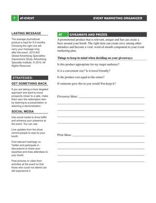 7

EVENT MARKETING ORGANIZER

AT-EVENT

LASTING MESSAGE
The average promotional
product is kept for 5.5 months.
Choosing the right one will
carry your message long
after the event. 2010 ASI
Global Advertising Specialties
Impressions Study, Advertising
Specialty Institute, © 2010, All
Rights Reserved.

AT

GIVEAWAYS AND PRIZES

A promotional product that is relevant, unique and fun can create a
buzz around your booth. The right item can create envy among other
attendees and become a viral, word-of-mouth component to your event
marketing plan.
Things to keep in mind when deciding on your giveaways:
Is this product appropriate for my target audience?
Is it a convenient size? Is it travel friendly?

STRATEGIES:
GET SOMETHING BACK
If you are taking a more targeted
approach and want to move
prospects closer to a sale, make
them earn the redemption item
by listening to a presentation or
watching a demonstration.

SOCIAL MEDIA
Use social media to drive traffic
and enhance your presence at
the event. You can use:
Live updates from the show
remind people to stop by your
booth.
Find relevant hashtags on
Twitter and participate in
discussions to share your
expertise and draw attendees to
your booth.
Post pictures or video from
activities at the event so that
those who could not attend can
still experience it.

Is the product cost equal to the return?
If someone gave this to you would You keep it?
Giveaway Ideas:____________________________________________
_________________________________________________________
_________________________________________________________
_________________________________________________________
_________________________________________________________
Prize Ideas:________________________________________________
_________________________________________________________
_________________________________________________________
_________________________________________________________
_________________________________________________________

 