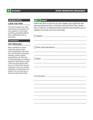 8

EVENT MARKETING ORGANIZER

AT-EVENT

DESIGN NOTE:
LOOK THE PART
The type of apparel your staff
wears leaves an impression on
your audience. A t-shirt says
something completely different
than a performance polo or
dress shirt.

STRATEGY:
GET INVOLVED
Many exhibitions or shows
have more going on than
what’s happening on the show
floor. Get involved in education
sessions, socials, special
presentations, etc. This may
include participating or hosting a
session or sponsoring an event.
These are great opportunities
for you to interact with industry
influencers, show your thought
leadership or simply share your
passion. It’s one more way to
build your brand at the show.

AT

STAFF

Staff at the show are the face of your company and could be the first
personal interaction that a visitor has with your brand. They should
have a cohesive, on-brand and professional look and should be easy to
identify even if they are not at your booth.
 Apparel: ________________________________________________
_________________________________________________________
_________________________________________________________
 Name Tags/Lanyards/etc.: __________________________________
_________________________________________________________
_________________________________________________________
 Other: _________________________________________________
_________________________________________________________
_________________________________________________________

At-event notes:_____________________________________________
_________________________________________________________
_________________________________________________________
_________________________________________________________
_________________________________________________________
_________________________________________________________
_________________________________________________________
_________________________________________________________

 