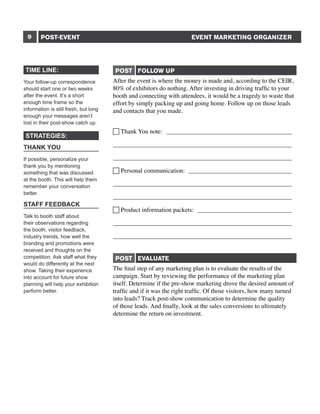9

EVENT MARKETING ORGANIZER

POST-EVENT

TIME LINE:
Your follow-up correspondence
should start one or two weeks
after the event. It’s a short
enough time frame so the
information is still fresh, but long
enough your messages aren’t
lost in their post-show catch up.

STRATEGIES:
THANK YOU
If possible, personalize your
thank you by mentioning
something that was discussed
at the booth. This will help them
remember your conversation
better.

STAFF FEEDBACK
Talk to booth staff about
their observations regarding
the booth, visitor feedback,
industry trends, how well the
branding and promotions were
received and thoughts on the
competition. Ask staff what they
would do differently at the next
show. Taking their experience
into account for future show
planning will help your exhibition
perform better.

POST FOLLOW UP
After the event is where the money is made and, according to the CEIR,
80% of exhibitors do nothing. After investing in driving traffic to your
booth and connecting with attendees, it would be a tragedy to waste that
effort by simply packing up and going home. Follow up on those leads
and contacts that you made.
 Thank You note: _________________________________________
_________________________________________________________
_________________________________________________________
 Personal communication: __________________________________
_________________________________________________________
_________________________________________________________
 Product information packets: _______________________________
_________________________________________________________
_________________________________________________________
POST EVALUATE
The final step of any marketing plan is to evaluate the results of the
campaign. Start by reviewing the performance of the marketing plan
itself. Determine if the pre-show marketing drove the desired amount of
traffic and if it was the right traffic. Of those visitors, how many turned
into leads? Track post-show communication to determine the quality
of those leads. And finally, look at the sales conversions to ultimately
determine the return on investment.

 