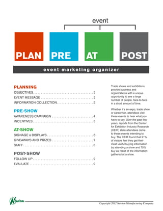 event

PLAN

PRE

AT

POST

event marketing organizer

PLANNING
OBJECTIVES. . . . . . . . . . . . . . . . . . . . . . . . . . . . . . . . . . . . . . 2
EVENT MESSAGE. . . . . . . . . . . . . . . . . . . . . . . . . . . . . . . . .  2
INFORMATION COLLECTION. . . . . . . . . . . . . . . . . . . . . . .  3

PRE-SHOW
AWARENESS CAMPAIGN. . . . . . . . . . . . . . . . . . . . . . . . . .  4
INCENTIVES. . . . . . . . . . . . . . . . . . . . . . . . . . . . . . . . . . . . . .  5

AT-SHOW
SIGNAGE & DISPLAYS. . . . . . . . . . . . . . . . . . . . . . . . . . . . .  6
GIVEAWAYS AND PRIZES. . . . . . . . . . . . . . . . . . . . . . . . . .  7
STAFF. . . . . . . . . . . . . . . . . . . . . . . . . . . . . . . . . . . . . . . . . . . .  8

POST-SHOW

Trade shows and exhibitions
provide business and
organizations with a unique
opportunity to see a large
number of people, face-to-face
in a short amount of time.
Whether it’s an expo, trade show
or career fair, attendees visit
these events to hear what you
have to say. Over the past few
years, reports from the Center
for Exhibition Industry Research
(CEIR) state attendees come
to these events intending to
buy. The CEIR found that 91%
of visitors feel they get their
most useful buying information
by attending a show and 75%
buy as result of the information
gathered at a show.

FOLLOW UP. . . . . . . . . . . . . . . . . . . . . . . . . . . . . . . . . . . . . .  9
EVALUATE. . . . . . . . . . . . . . . . . . . . . . . . . . . . . . . . . . . . . . . .  9

Copyright 2012 Newton Manufacturing Company

 