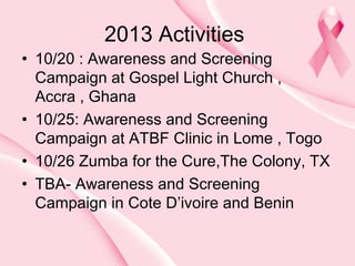 2013 Activities

• 10/20 : Awareness and Screening
Campaign at Gospel Light Church ,
Accra , Ghana
• 10/25: Awareness and Screening
Campaign at ATBF Clinic in Lome , Togo
• 10/26 Zumba for the Cure,The Colony, TX
• TBA- Awareness and Screening
Campaign in Cote D’ivoire and Benin

 