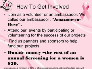 How To Get Involved
Join as a volunteer or an ambassador. We
called our ambassador : "Amazone-enRose".
• Attend ourevents by participating or
volunteering for the success of our projects
• Find us partners and sponsors to help
fund our projects .
• 

• Donate money –the cost of an
annual Screening for a women is
$20.
we guarantee a minimum of 80% of all revenues (donations and merchandizes sales will

 