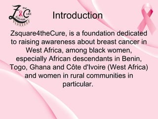 Introduction
Zsquare4theCure, is a foundation dedicated
to raising awareness about breast cancer in
West Africa, among black women,
especially African descendants in Benin,
Togo, Ghana and Côte d'Ivoire (West Africa)
and women in rural communities in
particular.

 