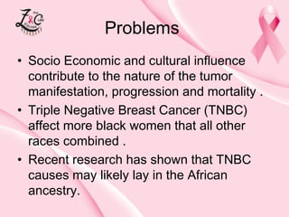 Problems
• Socio Economic and cultural influence
contribute to the nature of the tumor
manifestation, progression and mortality .
• Triple Negative Breast Cancer (TNBC)
affect more black women that all other
races combined .
• Recent research has shown that TNBC
causes may likely lay in the African
ancestry.

 