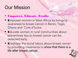Our Mission
• Empower, Educate, Eradicate
• Empower women in West Africa by bringing
awareness to breast cancer in Benin, Togo,
Ghana and Cote d’Ivoire
• Educate women in rural communities about
preventives tips so breast cancer can be
detected early.
• Eradicate the social taboo about breast cancer
by providing treatmentsto show that there is a
life afterbreast cancer.

 