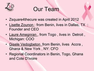 Our Team
• Zsquare4thecure was created in April 2012
• Lisette Zounon : from Benin, lives in Dallas, TX :
Founder and CEO
• Laure Amegnran , from Togo , lives in Detroit ,
Michigan: COO
• Gisele Vedogbeton from Benin, lives Accra ,
Ghana & New York , NY: CFO
• Regional Coordinators in Benin, Togo, Ghana
and Cote D’ivoire

 