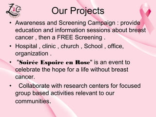 Our Projects
• Awareness and Screening Campaign : provide
education and information sessions about breast
cancer , then a FREE Screening .
• Hospital , clinic , church , School , office,
organization .
• "Soirée Espoire en Rose" is an eventto
celebrate the hope for a life without breast
cancer. 
• Collaborate with research centers for focused
group based activities relevant to our
communities.

 