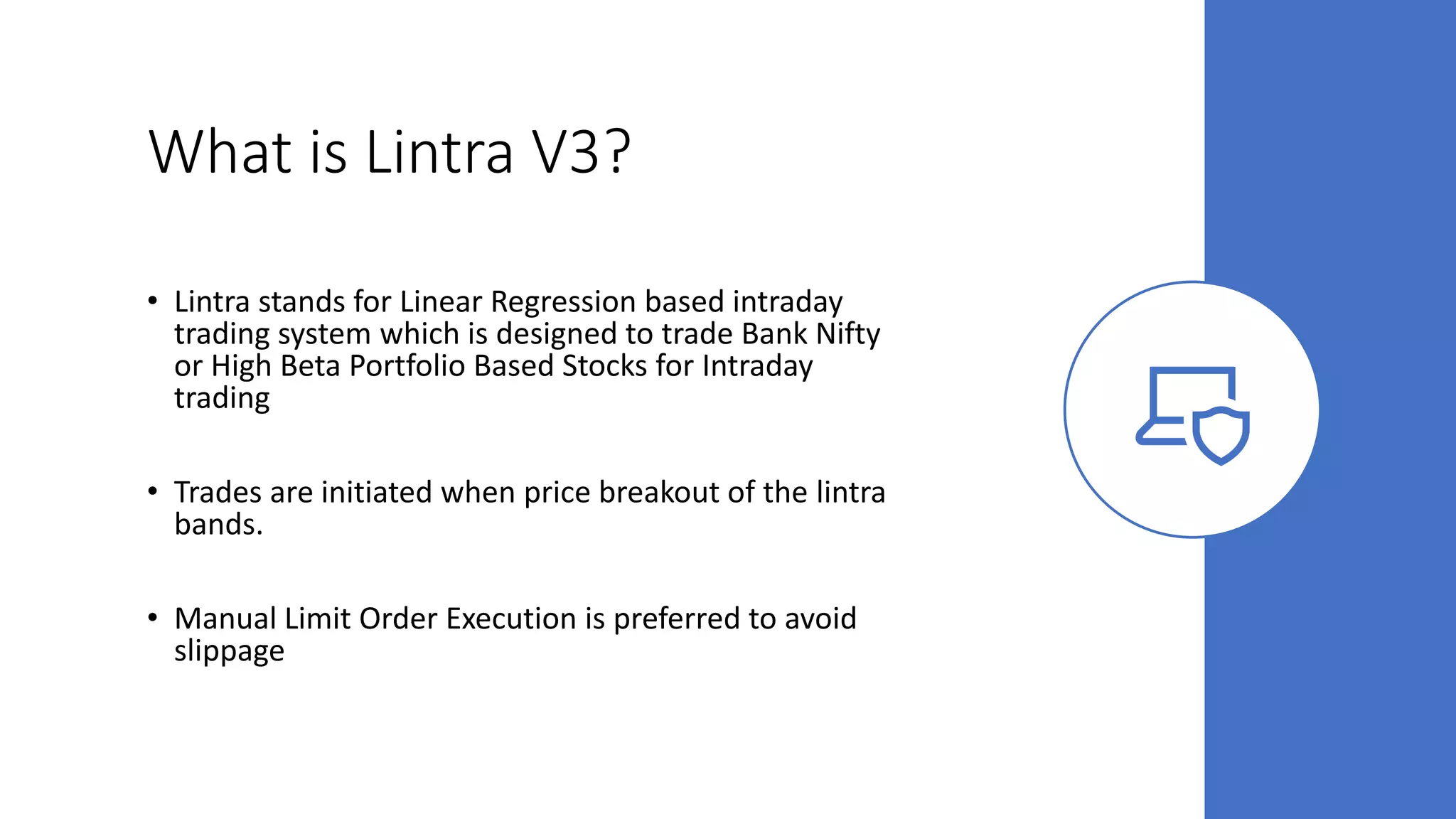 What is Lintra V3?
• Lintra stands for Linear Regression based intraday
trading system which is designed to trade Bank Nifty
or High Beta Portfolio Based Stocks for Intraday
trading
• Trades are initiated when price breakout of the lintra
bands.
• Manual Limit Order Execution is preferred to avoid
slippage
 