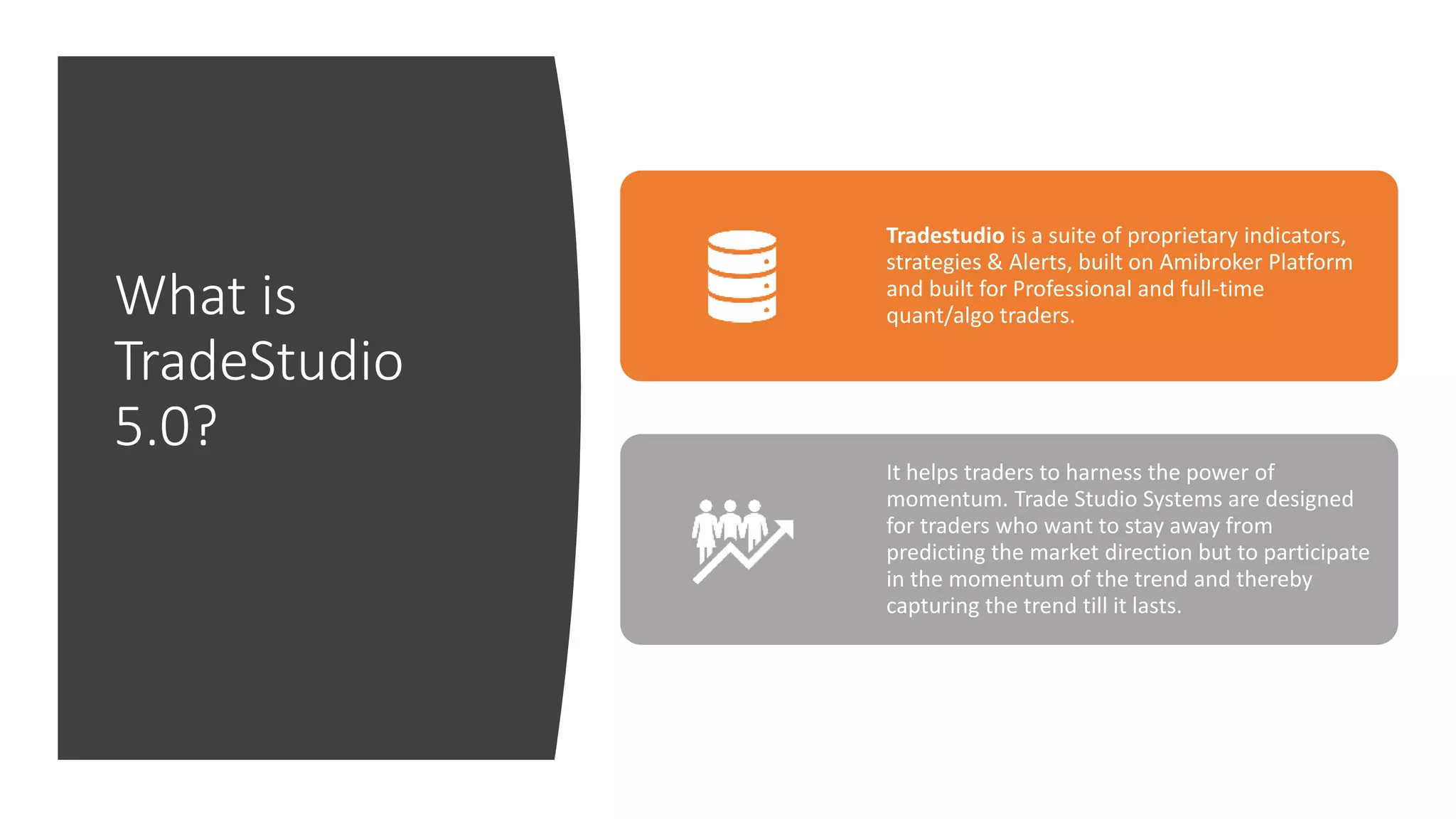 What is
TradeStudio
5.0?
Tradestudio is a suite of proprietary indicators,
strategies & Alerts, built on Amibroker Platform
and built for Professional and full-time
quant/algo traders.
It helps traders to harness the power of
momentum. Trade Studio Systems are designed
for traders who want to stay away from
predicting the market direction but to participate
in the momentum of the trend and thereby
capturing the trend till it lasts.
 
