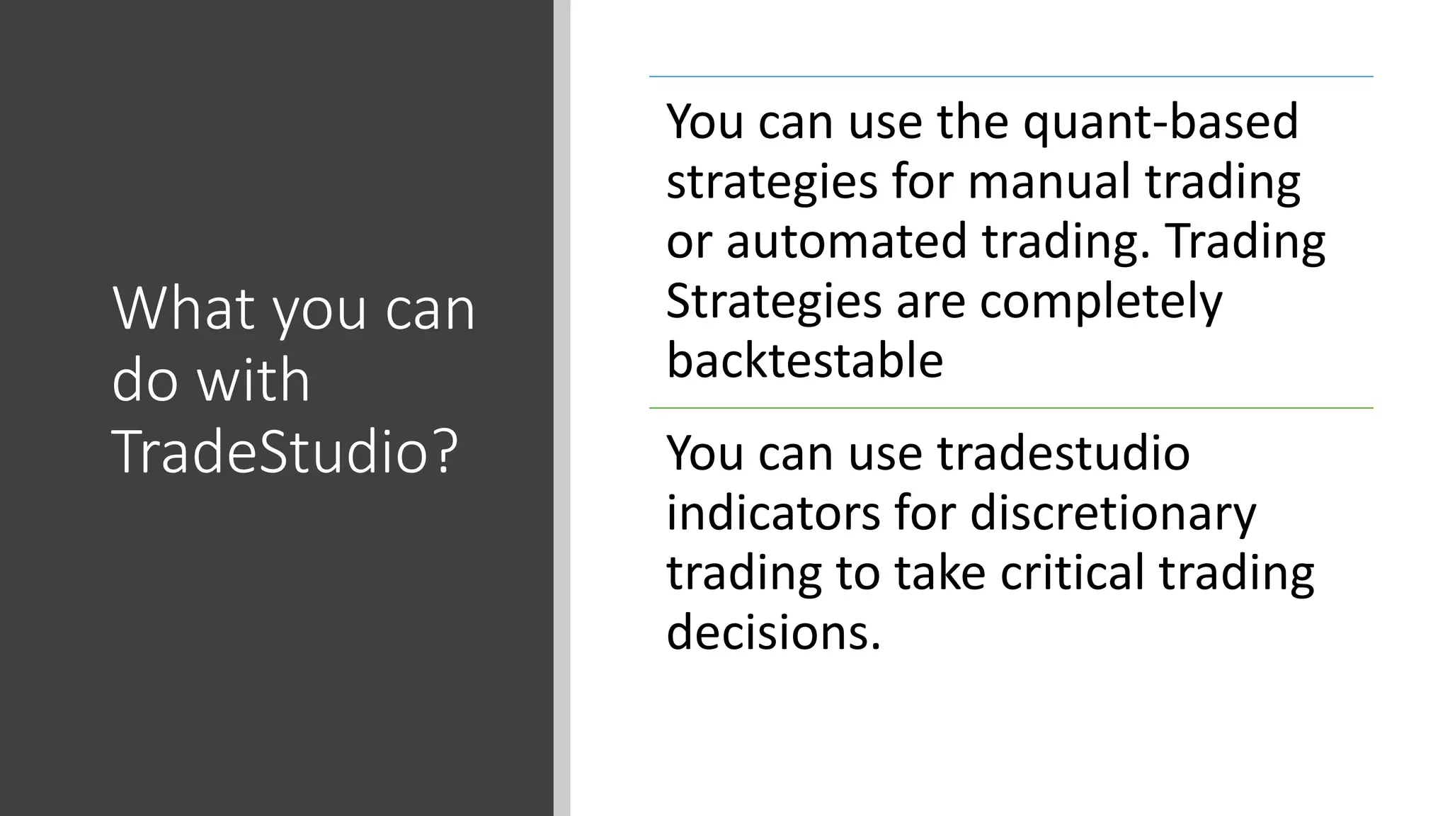 What you can
do with
TradeStudio?
You can use the quant-based
strategies for manual trading
or automated trading. Trading
Strategies are completely
backtestable
You can use tradestudio
indicators for discretionary
trading to take critical trading
decisions.
 