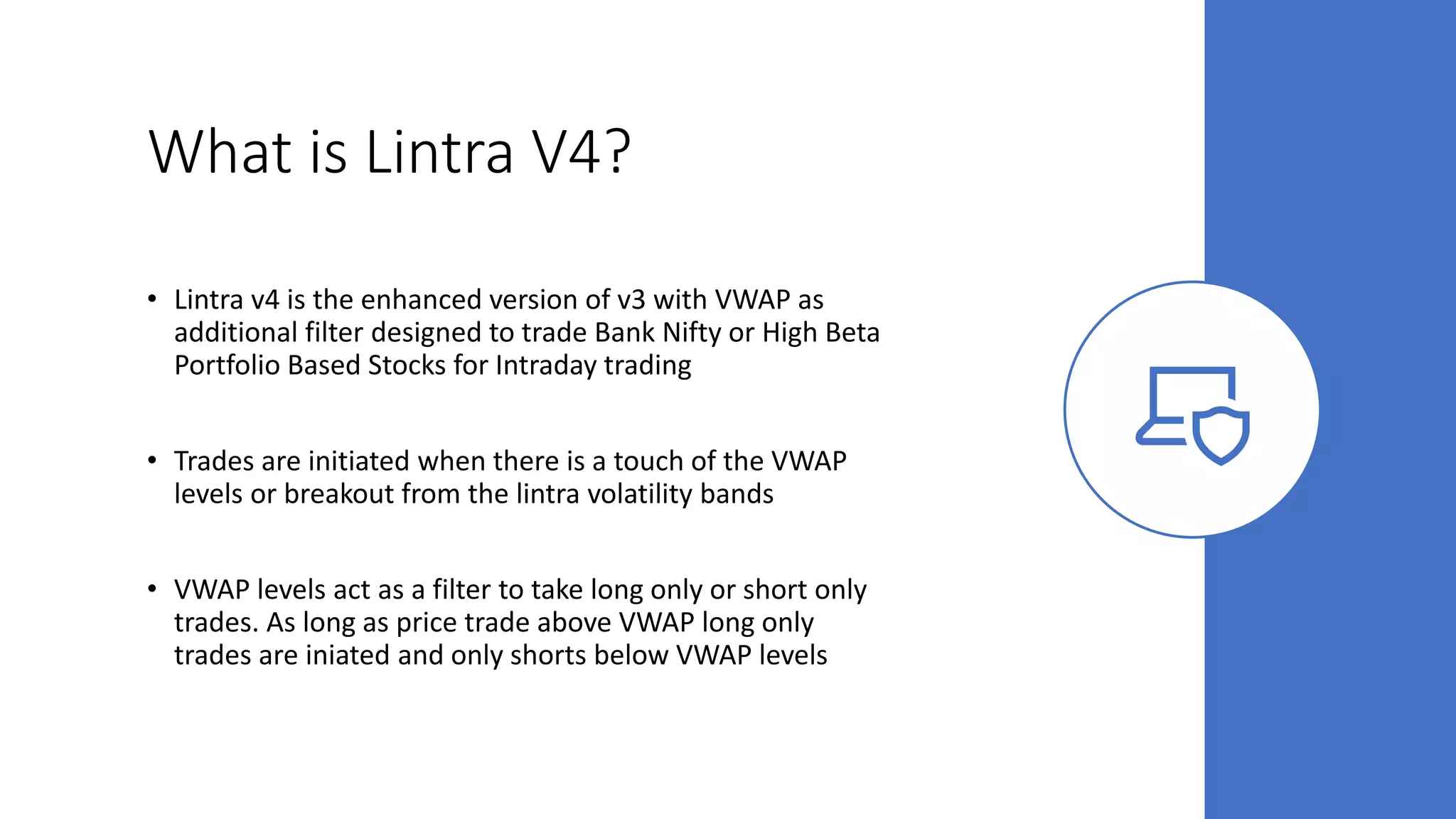 What is Lintra V4?
• Lintra v4 is the enhanced version of v3 with VWAP as
additional filter designed to trade Bank Nifty or High Beta
Portfolio Based Stocks for Intraday trading
• Trades are initiated when there is a touch of the VWAP
levels or breakout from the lintra volatility bands
• VWAP levels act as a filter to take long only or short only
trades. As long as price trade above VWAP long only
trades are iniated and only shorts below VWAP levels
 