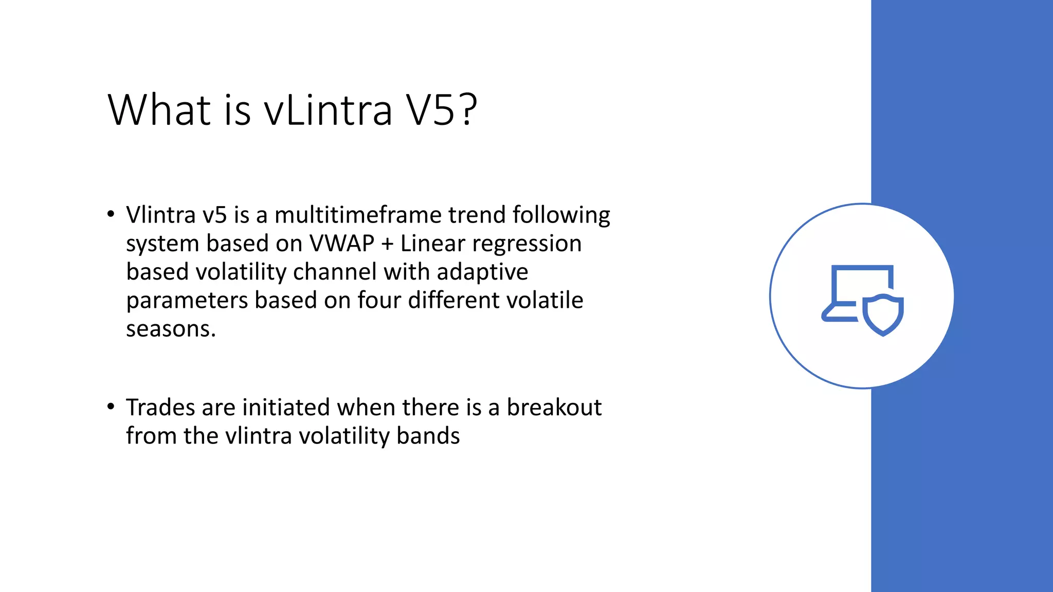 What is vLintra V5?
• Vlintra v5 is a multitimeframe trend following
system based on VWAP + Linear regression
based volatility channel with adaptive
parameters based on four different volatile
seasons.
• Trades are initiated when there is a breakout
from the vlintra volatility bands
 