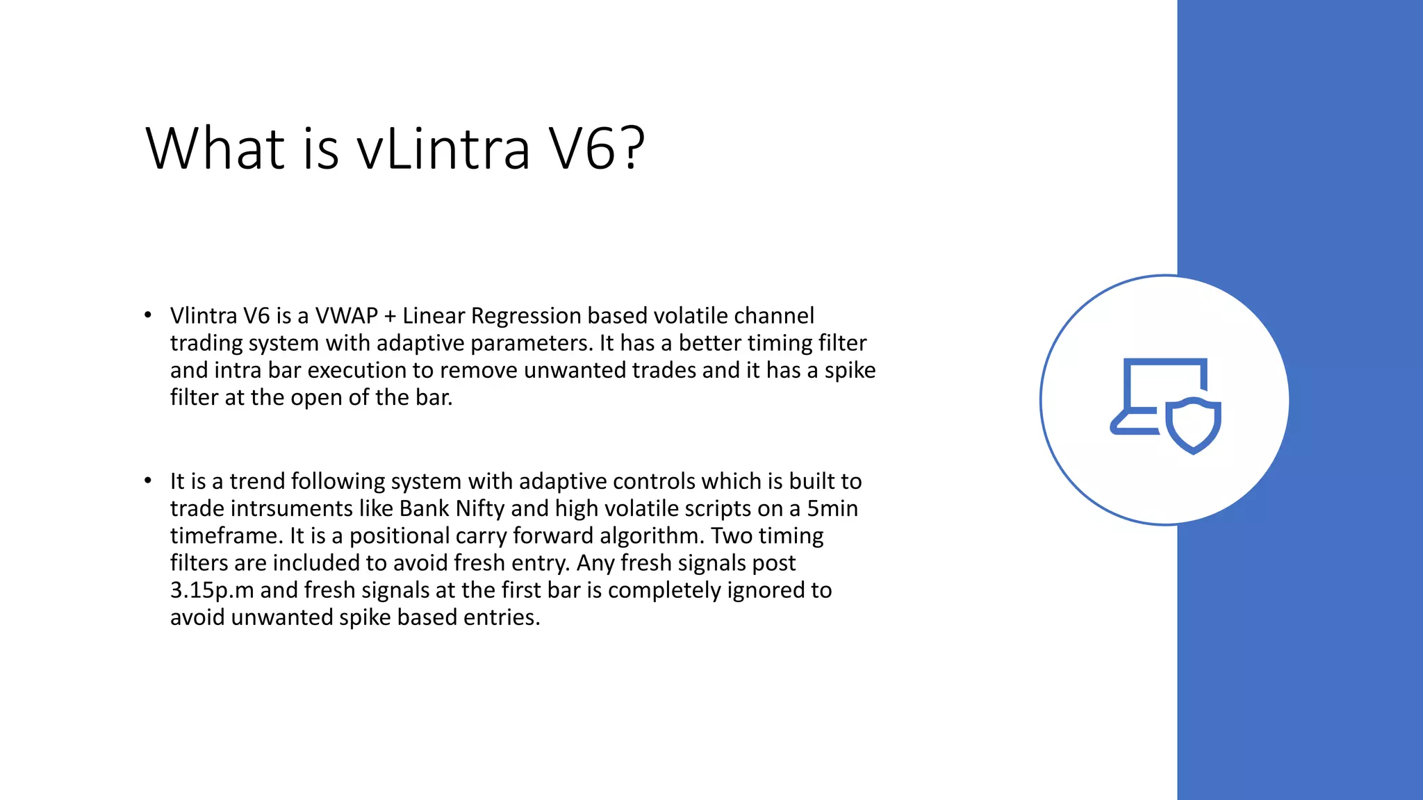 What is vLintra V6?
• Vlintra V6 is a VWAP + Linear Regression based volatile channel
trading system with adaptive parameters. It has a better timing filter
and intra bar execution to remove unwanted trades and it has a spike
filter at the open of the bar.
• It is a trend following system with adaptive controls which is built to
trade intrsuments like Bank Nifty and high volatile scripts on a 5min
timeframe. It is a positional carry forward algorithm. Two timing
filters are included to avoid fresh entry. Any fresh signals post
3.15p.m and fresh signals at the first bar is completely ignored to
avoid unwanted spike based entries.
 