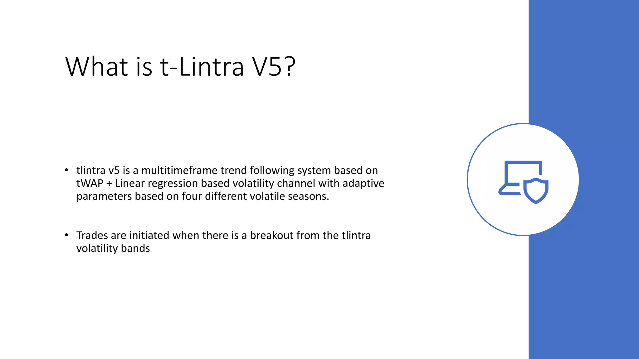 What is t-Lintra V5?
• tlintra v5 is a multitimeframe trend following system based on
tWAP + Linear regression based volatility channel with adaptive
parameters based on four different volatile seasons.
• Trades are initiated when there is a breakout from the tlintra
volatility bands
 