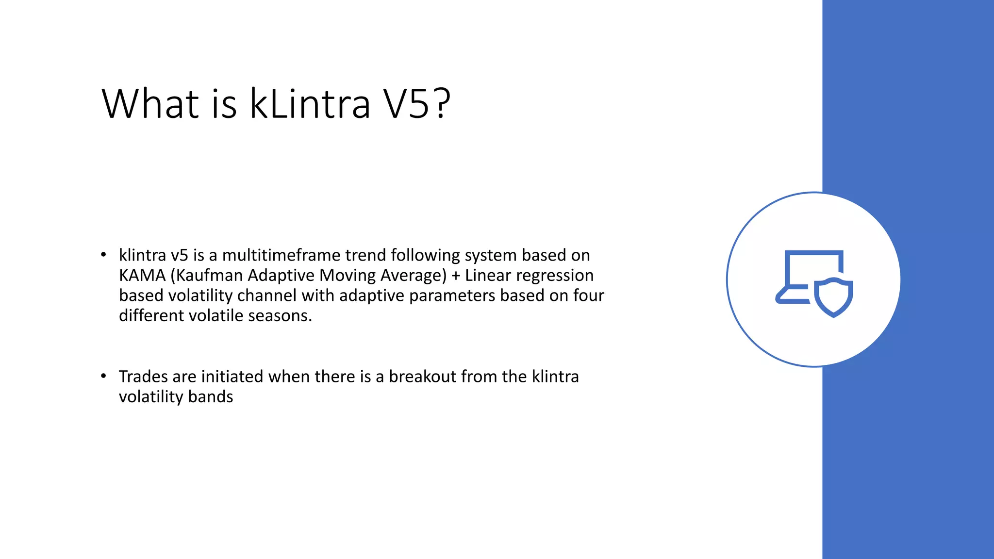 What is kLintra V5?
• klintra v5 is a multitimeframe trend following system based on
KAMA (Kaufman Adaptive Moving Average) + Linear regression
based volatility channel with adaptive parameters based on four
different volatile seasons.
• Trades are initiated when there is a breakout from the klintra
volatility bands
 