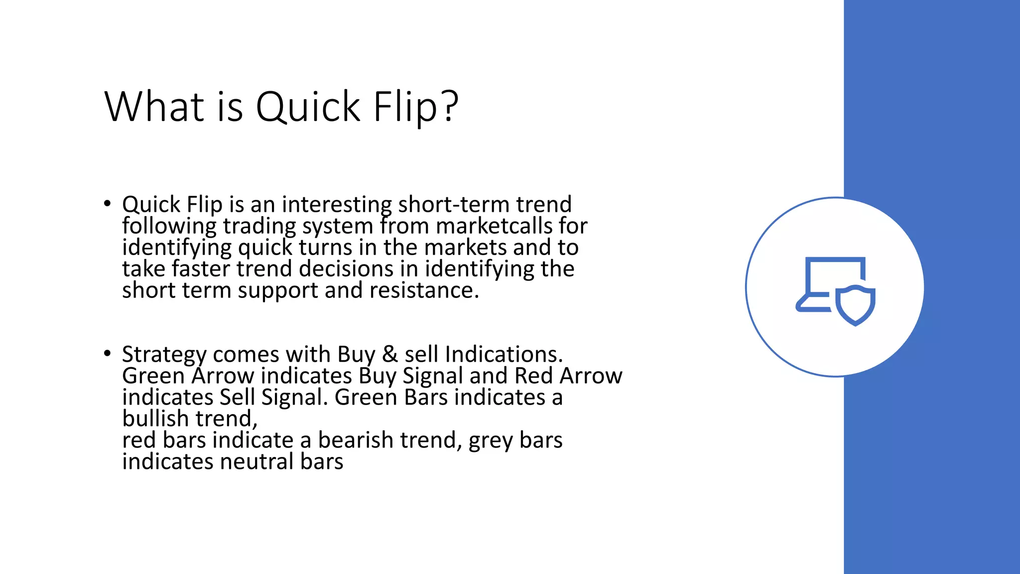 What is Quick Flip?
• Quick Flip is an interesting short-term trend
following trading system from marketcalls for
identifying quick turns in the markets and to
take faster trend decisions in identifying the
short term support and resistance.
• Strategy comes with Buy & sell Indications.
Green Arrow indicates Buy Signal and Red Arrow
indicates Sell Signal. Green Bars indicates a
bullish trend,
red bars indicate a bearish trend, grey bars
indicates neutral bars
 