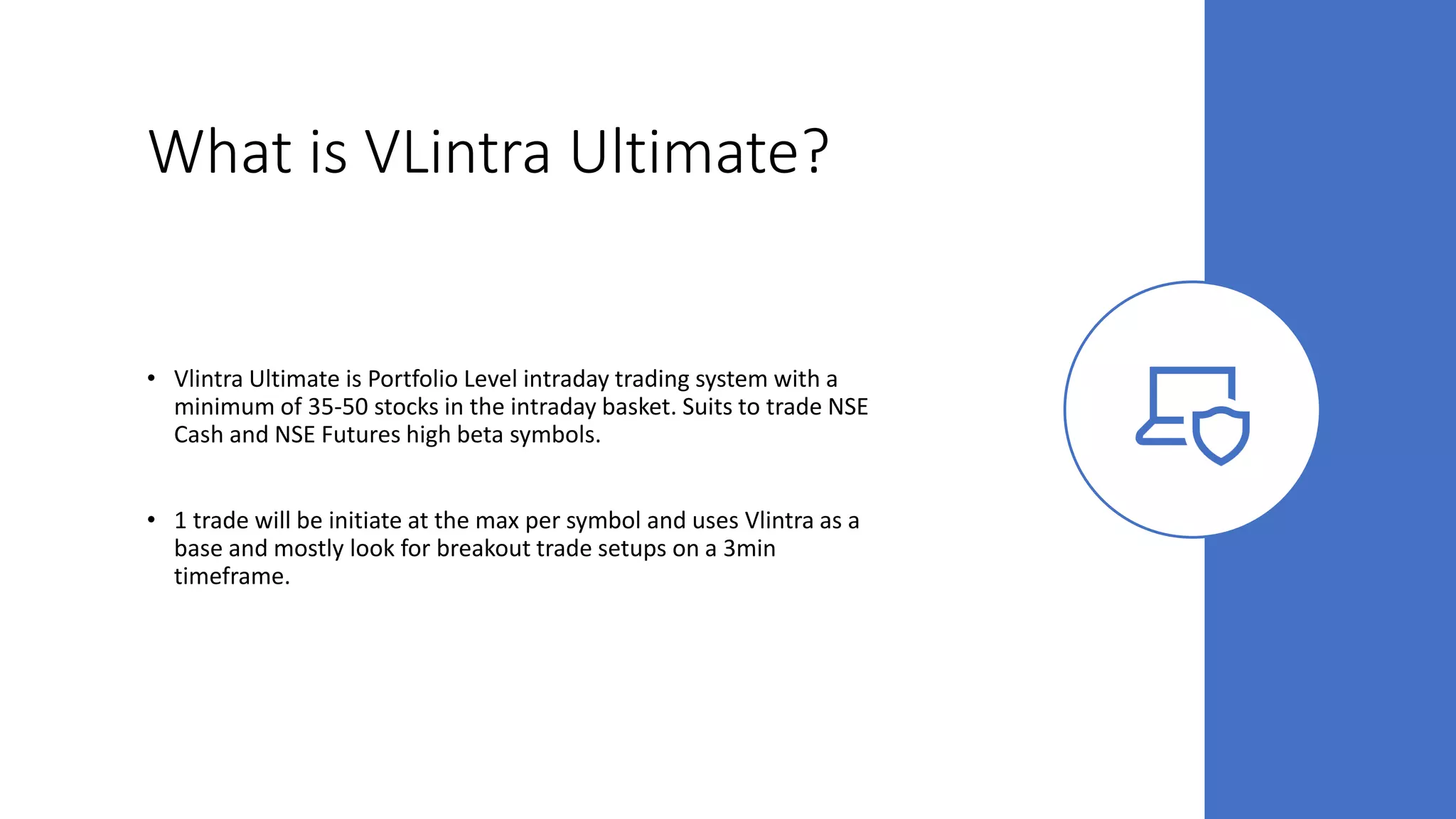 What is VLintra Ultimate?
• Vlintra Ultimate is Portfolio Level intraday trading system with a
minimum of 35-50 stocks in the intraday basket. Suits to trade NSE
Cash and NSE Futures high beta symbols.
• 1 trade will be initiate at the max per symbol and uses Vlintra as a
base and mostly look for breakout trade setups on a 3min
timeframe.
 