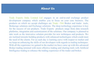 About Us
Trade Experts India Limited Ltd engages in an end-to-end exchange product
development company which enables you to focus on your core business. The
products on which we accept challenges are Trade –T64 Broker and trader tools,
Brokerage solutions and Exchange solutions. The deep technology experience is key
for the success of our products. Trade Experts products range from data research
platforms, integration and customization of the solutions. Our company is planned to
take work as the innovative solution provider for new techniques and products. We
are inclined towards building products with enhanced technologies which could meet
the need of the clients. For us each day is learning curve with respect to market and
we keep on enhancing the skills of our developers with regards to trading techniques.
With all the experience we gained in the market we have came up with this advanced
Broker trading terminal with more effective trading and charting tools with Artificial
Intelligence trading to enhance the trading experience of the trader and broker.
About Us
 