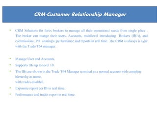 About Us
• CRM Solutions for forex brokers to manage all their operational needs from single place .
The broker can mange their users, Accounts, multilevel introducing Brokers (IB’s), and
commissions , P/L sharing's, performance and reports in real time. The CRM is always is sync
with the Trade T64 manager.
• Manage User and Accounts.
• Supports IBs up to level 10.
• The IBs are shown in the Trade T64 Manager terminal as a normal account with complete
hierarchy as name,
with trades disabled.
• Exposure report per IB in real time.
• Performance and trades report in real time.
CRM-Customer Relationship Manager
 