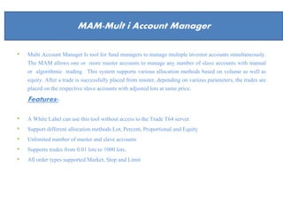 About Us
• Multi Account Manager Is tool for fund managers to manage multiple investor accounts simultaneously.
The MAM allows one or more master accounts to manage any number of slave accounts with manual
or algorithmic trading . This system supports various allocation methods based on volume as well as
equity. After a trade is successfully placed from master, depending on various parameters, the trades are
placed on the respective slave accounts with adjusted lots at same price.
Features-
• A White Label can use this tool without access to the Trade T64 server.
• Support different allocation methods Lot, Percent, Proportional and Equity
• Unlimited number of master and slave accounts
• Supports trades from 0.01 lots to 1000 lots.
• All order types supported Market, Stop and Limit
MAM-Mult i Account Manager
 