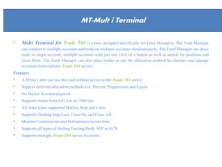About Us
• Multi Terminal for Trade T64 is a tool, designed specifically for Fund Managers. The Fund Manager
can connect to multiple accounts and trade on multiple accounts simultaneously. The Fund Manager can place
trade in single account, multiple accounts with just one click of a button as well as search for positions and
close them. The Fund Manager can also place trades as per the allocation method he chooses and manage
accounts from multiple Trade T64 servers.
Features
• A White Label can use this tool without access to the Trade T64 server.
• Support different allocation methods Lot, Percent, Proportional and Equity.
• No Master Account required.
• Supports trades from 0.01 lots to 1000 lots.
• All order types supported Market, Stop and Limit.
• Supports Trailing Stop Loss, Close By and Close All.
• Monitor Commissions and Performance in real time.
• Supports all types of dealing Dealing Desk, STP or ECN.
• Supports multiple Trade T64 server Accounts.
MT-Mult i Terminal
 