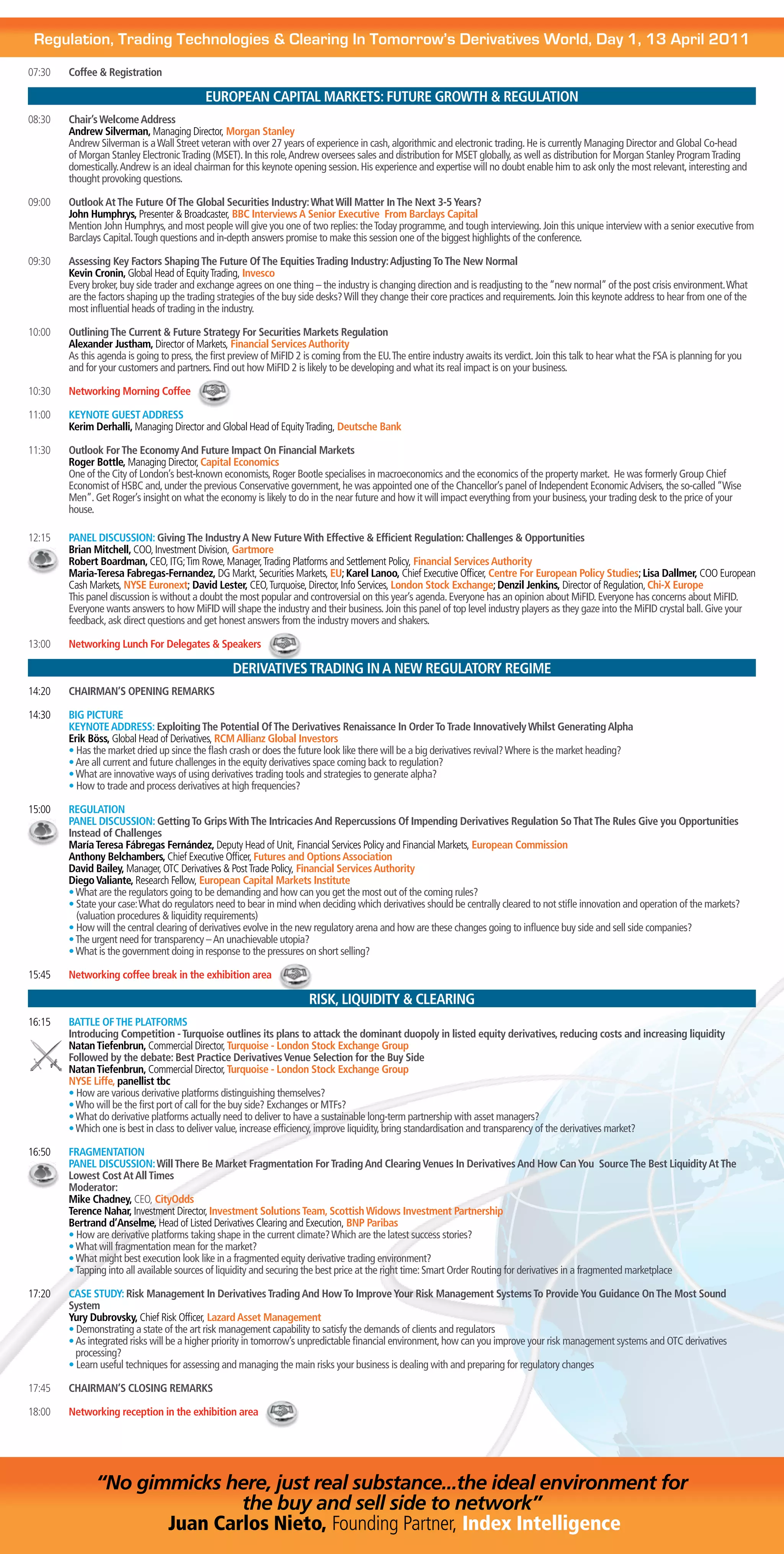Regulation, Trading Technologies & Clearing In Tomorrow’s Derivatives World, Day 1, 13 April 2011
07:30   Coffee & Registration

                                            EUROPEAN CAPITAL MARKETS: FUTURE GROWTH & REGULATION
08:30   Chair’s Welcome Address
        Andrew Silverman, Managing Director, Morgan Stanley
        Andrew Silverman is a Wall Street veteran with over 27 years of experience in cash, algorithmic and electronic trading. He is currently Managing Director and Global Co-head
        of Morgan Stanley Electronic Trading (MSET). In this role, Andrew oversees sales and distribution for MSET globally, as well as distribution for Morgan Stanley Program Trading
        domestically. Andrew is an ideal chairman for this keynote opening session. His experience and expertise will no doubt enable him to ask only the most relevant, interesting and
        thought provoking questions.

09:00   Outlook At The Future Of The Global Securities Industry: What Will Matter In The Next 3-5 Years?
        John Humphrys, Presenter & Broadcaster, BBC Interviews A Senior Executive From Barclays Capital
        Mention John Humphrys, and most people will give you one of two replies: the Today programme, and tough interviewing. Join this unique interview with a senior executive from
        Barclays Capital. Tough questions and in-depth answers promise to make this session one of the biggest highlights of the conference.

09:30   Assessing Key Factors Shaping The Future Of The Equities Trading Industry: Adjusting To The New Normal
        Kevin Cronin, Global Head of Equity Trading, Invesco
        Every broker, buy side trader and exchange agrees on one thing – the industry is changing direction and is readjusting to the “new normal” of the post crisis environment. What
        are the factors shaping up the trading strategies of the buy side desks? Will they change their core practices and requirements. Join this keynote address to hear from one of the
        most influential heads of trading in the industry.

10:00   Outlining The Current & Future Strategy For Securities Markets Regulation
        Alexander Justham, Director of Markets, Financial Services Authority
        As this agenda is going to press, the first preview of MiFID 2 is coming from the EU. The entire industry awaits its verdict. Join this talk to hear what the FSA is planning for you
        and for your customers and partners. Find out how MiFID 2 is likely to be developing and what its real impact is on your business.

10:30   Networking Morning Coffee

11:00   KEYNOTE GUEST ADDRESS
        Kerim Derhalli, Managing Director and Global Head of Equity Trading, Deutsche Bank

11:30   Outlook For The Economy And Future Impact On Financial Markets
        Roger Bottle, Managing Director, Capital Economics
        One of the City of London’s best-known economists, Roger Bootle specialises in macroeconomics and the economics of the property market. He was formerly Group Chief
        Economist of HSBC and, under the previous Conservative government, he was appointed one of the Chancellor’s panel of Independent Economic Advisers, the so-called “Wise
        Men”. Get Roger’s insight on what the economy is likely to do in the near future and how it will impact everything from your business, your trading desk to the price of your
        house.

12:15   PANEL DISCUSSION: Giving The Industry A New Future With Effective & Efficient Regulation: Challenges & Opportunities
        Brian Mitchell, COO, Investment Division, Gartmore
        Robert Boardman, CEO, ITG; Tim Rowe, Manager, Trading Platforms and Settlement Policy, Financial Services Authority
        Maria-Teresa Fabregas-Fernandez, DG Markt, Securities Markets, EU; Karel Lanoo, Chief Executive Officer, Centre For European Policy Studies; Lisa Dallmer, COO European
        Cash Markets, NYSE Euronext; David Lester, CEO, Turquoise, Director, Info Services, London Stock Exchange; Denzil Jenkins, Director of Regulation, Chi-X Europe
        This panel discussion is without a doubt the most popular and controversial on this year’s agenda. Everyone has an opinion about MiFID. Everyone has concerns about MiFID.
        Everyone wants answers to how MiFID will shape the industry and their business. Join this panel of top level industry players as they gaze into the MiFID crystal ball. Give your
        feedback, ask direct questions and get honest answers from the industry movers and shakers.

13:00   Networking Lunch For Delegates & Speakers

                                                    DERIVATIVES TRADING IN A NEW REGULATORY REGIME
14:20   CHAIRMAN’S OPENING REMARKS

14:30   BIG PICTURE
        KEYNOTE ADDRESS: Exploiting The Potential Of The Derivatives Renaissance In Order To Trade Innovatively Whilst Generating Alpha
        Erik Böss, Global Head of Derivatives, RCM Allianz Global Investors
        • Has the market dried up since the flash crash or does the future look like there will be a big derivatives revival? Where is the market heading?
        • Are all current and future challenges in the equity derivatives space coming back to regulation?
        • What are innovative ways of using derivatives trading tools and strategies to generate alpha?
        • How to trade and process derivatives at high frequencies?

15:00   REGULATION
        PANEL DISCUSSION: Getting To Grips With The Intricacies And Repercussions Of Impending Derivatives Regulation So That The Rules Give you Opportunities
        Instead of Challenges
        María Teresa Fábregas Fernández, Deputy Head of Unit, Financial Services Policy and Financial Markets, European Commission
        Anthony Belchambers, Chief Executive Officer, Futures and Options Association
        David Bailey, Manager, OTC Derivatives & Post Trade Policy, Financial Services Authority
        Diego Valiante, Research Fellow, European Capital Markets Institute
        • What are the regulators going to be demanding and how can you get the most out of the coming rules?
        • State your case: What do regulators need to bear in mind when deciding which derivatives should be centrally cleared to not stifle innovation and operation of the markets?
          (valuation procedures & liquidity requirements)
        • How will the central clearing of derivatives evolve in the new regulatory arena and how are these changes going to influence buy side and sell side companies?
        • The urgent need for transparency – An unachievable utopia?
        • What is the government doing in response to the pressures on short selling?

15:45   Networking coffee break in the exhibition area

                                                                        RISK, LIQUIDITY & CLEARING
16:15   BATTLE OF THE PLATFORMS
        Introducing Competition - Turquoise outlines its plans to attack the dominant duopoly in listed equity derivatives, reducing costs and increasing liquidity
        Natan Tiefenbrun, Commercial Director, Turquoise - London Stock Exchange Group
        Followed by the debate: Best Practice Derivatives Venue Selection for the Buy Side
        Natan Tiefenbrun, Commercial Director, Turquoise - London Stock Exchange Group
        NYSE Liffe, panellist tbc
        • How are various derivative platforms distinguishing themselves?
        • Who will be the first port of call for the buy side? Exchanges or MTFs?
        • What do derivative platforms actually need to deliver to have a sustainable long-term partnership with asset managers?
        • Which one is best in class to deliver value, increase efficiency, improve liquidity, bring standardisation and transparency of the derivatives market?

16:50   FRAGMENTATION
        PANEL DISCUSSION: Will There Be Market Fragmentation For Trading And Clearing Venues In Derivatives And How Can You Source The Best Liquidity At The
        Lowest Cost At All Times
        Moderator:
        Mike Chadney, CEO, CityOdds
        Terence Nahar, Investment Director, Investment Solutions Team, Scottish Widows Investment Partnership
        Bertrand d’Anselme, Head of Listed Derivatives Clearing and Execution, BNP Paribas
        • How are derivative platforms taking shape in the current climate? Which are the latest success stories?
        • What will fragmentation mean for the market?
        • What might best execution look like in a fragmented equity derivative trading environment?
        • Tapping into all available sources of liquidity and securing the best price at the right time: Smart Order Routing for derivatives in a fragmented marketplace

17:20   CASE STUDY: Risk Management In Derivatives Trading And How To Improve Your Risk Management Systems To Provide You Guidance On The Most Sound
        System
        Yury Dubrovsky, Chief Risk Officer, Lazard Asset Management
        • Demonstrating a state of the art risk management capability to satisfy the demands of clients and regulators
        • As integrated risks will be a higher priority in tomorrow’s unpredictable financial environment, how can you improve your risk management systems and OTC derivatives
          processing?
        • Learn useful techniques for assessing and managing the main risks your business is dealing with and preparing for regulatory changes

17:45   CHAIRMAN’S CLOSING REMARKS

18:00   Networking reception in the exhibition area




               “No gimmicks here, just real substance...the ideal environment for
                              the buy and sell side to network”
                      Juan Carlos Nieto, Founding Partner, Index Intelligence
 