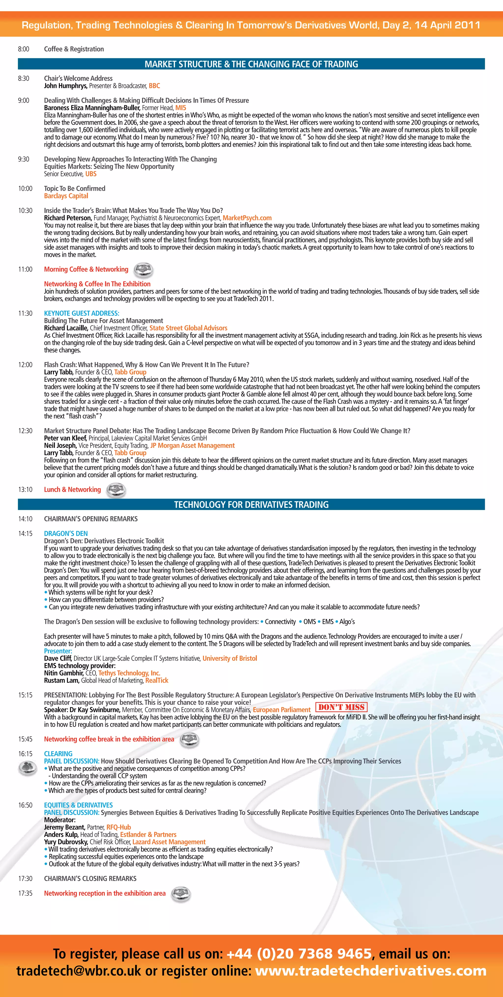 Regulation, Trading Technologies & Clearing In Tomorrow’s Derivatives World, Day 2, 14 April 2011

8:00    Coffee & Registration

                                                 MARKET STRUCTURE & THE CHANGING FACE OF TRADING
8:30    Chair’s Welcome Address
        John Humphrys, Presenter & Broadcaster, BBC

9:00    Dealing With Challenges & Making Difficult Decisions In Times Of Pressure
        Baroness Eliza Manningham-Buller, Former Head, MI5
        Eliza Manningham-Buller has one of the shortest entries in Who’s Who, as might be expected of the woman who knows the nation’s most sensitive and secret intelligence even
        before the Government does. In 2006, she gave a speech about the threat of terrorism to the West. Her officers were working to contend with some 200 groupings or networks,
        totalling over 1,600 identified individuals, who were actively engaged in plotting or facilitating terrorist acts here and overseas. “We are aware of numerous plots to kill people
        and to damage our economy. What do I mean by numerous? Five? 10? No, nearer 30 - that we know of. “ So how did she sleep at night? How did she manage to make the
        right decisions and outsmart this huge army of terrorists, bomb plotters and enemies? Join this inspirational talk to find out and then take some interesting ideas back home.

9:30    Developing New Approaches To Interacting With The Changing
        Equities Markets: Seizing The New Opportunity
        Senior Executive, UBS

10:00   Topic To Be Confirmed
        Barclays Capital

10:30   Inside the Trader’s Brain: What Makes You Trade The Way You Do?
        Richard Peterson, Fund Manager, Psychiatrist & Neuroeconomics Expert, MarketPsych.com
        You may not realise it, but there are biases that lay deep within your brain that influence the way you trade. Unfortunately these biases are what lead you to sometimes making
        the wrong trading decisions. But by really understanding how your brain works, and retraining, you can avoid situations where most traders take a wrong turn. Gain expert
        views into the mind of the market with some of the latest findings from neuroscientists, financial practitioners, and psychologists. This keynote provides both buy side and sell
        side asset managers with insights and tools to improve their decision making in today’s chaotic markets. A great opportunity to learn how to take control of one’s reactions to
        moves in the market.

11:00   Morning Coffee & Networking

        Networking & Coffee In The Exhibition
        Join hundreds of solution providers, partners and peers for some of the best networking in the world of trading and trading technologies. Thousands of buy side traders, sell side
        brokers, exchanges and technology providers will be expecting to see you at TradeTech 2011.

11:30   KEYNOTE GUEST ADDRESS:
        Building The Future For Asset Management
        Richard Lacaille, Chief Investment Officer, State Street Global Advisors
        As Chief Investment Officer, Rick Lacaille has responsibility for all the investment management activity at SSGA, including research and trading. Join Rick as he presents his views
        on the changing role of the buy side trading desk. Gain a C-level perspective on what will be expected of you tomorrow and in 3 years time and the strategy and ideas behind
        these changes.

12:00   Flash Crash: What Happened, Why & How Can We Prevent It In The Future?
        Larry Tabb, Founder & CEO, Tabb Group
        Everyone recalls clearly the scene of confusion on the afternoon of Thursday 6 May 2010, when the US stock markets, suddenly and without warning, nosedived. Half of the
        traders were looking at the TV screens to see if there had been some worldwide catastrophe that had not been broadcast yet. The other half were looking behind the computers
        to see if the cables were plugged in. Shares in consumer products giant Procter & Gamble alone fell almost 40 per cent, although they would bounce back before long. Some
        shares traded for a single cent - a fraction of their value only minutes before the crash occurred. The cause of the Flash Crash was a mystery - and it remains so. A ‘fat finger’
        trade that might have caused a huge number of shares to be dumped on the market at a low price - has now been all but ruled out. So what did happened? Are you ready for
        the next “flash crash”?

12:30   Market Structure Panel Debate: Has The Trading Landscape Become Driven By Random Price Fluctuation & How Could We Change It?
        Peter van Kleef, Principal, Lakeview Capital Market Services GmbH
        Neil Joseph, Vice President, Equity Trading, JP Morgan Asset Management
        Larry Tabb, Founder & CEO, Tabb Group
        Following on from the “flash crash” discussion join this debate to hear the different opinions on the current market structure and its future direction. Many asset managers
        believe that the current pricing models don’t have a future and things should be changed dramatically. What is the solution? Is random good or bad? Join this debate to voice
        your opinion and consider all options for market restructuring.

13:10   Lunch & Networking

                                                             TECHNOLOGY FOR DERIVATIVES TRADING
14:10   CHAIRMAN’S OPENING REMARKS

14:15   DRAGON’S DEN
        Dragon’s Den: Derivatives Electronic Toolkit
        If you want to upgrade your derivatives trading desk so that you can take advantage of derivatives standardisation imposed by the regulators, then investing in the technology
        to allow you to trade electronically is the next big challenge you face. But where will you find the time to have meetings with all the service providers in this space so that you
        make the right investment choice? To lessen the challenge of grappling with all of these questions, TradeTech Derivatives is pleased to present the Derivatives Electronic Toolkit
        Dragon’s Den: You will spend just one hour hearing from best-of-breed technology providers about their offerings, and learning from the questions and challenges posed by your
        peers and competitors. If you want to trade greater volumes of derivatives electronically and take advantage of the benefits in terms of time and cost, then this session is perfect
        for you. It will provide you with a shortcut to achieving all you need to know in order to make an informed decision.
        • Which systems will be right for your desk?
        • How can you differentiate between providers?
        • Can you integrate new derivatives trading infrastructure with your existing architecture? And can you make it scalable to accommodate future needs?

        The Dragon’s Den session will be exclusive to following technology providers: • Connectivity • OMS • EMS • Algo’s

        Each presenter will have 5 minutes to make a pitch, followed by 10 mins Q&A with the Dragons and the audience. Technology Providers are encouraged to invite a user /
        advocate to join them to add a case study element to the content. The 5 Dragons will be selected by TradeTech and will represent investment banks and buy side companies.
        Presenter:
        Dave Cliff, Director UK Large-Scale Complex IT Systems Initiative, University of Bristol
        EMS technology provider:
        Nitin Gambhir, CEO, Tethys Technology, Inc.
        Rustam Lam, Global Head of Marketing, RealTick

15:15   PRESENTATION: Lobbying For The Best Possible Regulatory Structure: A European Legislator’s Perspective On Derivative Instruments MEPs lobby the EU with
        regulator changes for your benefits. This is your chance to raise your voice!
        Speaker: Dr Kay Swinburne, Member, Committee On Economic & Monetary Affairs, European Parliament DON’T MISS
        With a background in capital markets, Kay has been active lobbying the EU on the best possible regulatory framework for MiFID II. She will be offering you her first-hand insight
        in to how EU regulation is created and how market participants can better communicate with politicians and regulators.

15:45   Networking coffee break in the exhibition area

16:15    CLEARING
         PANEL DISCUSSION: How Should Derivatives Clearing Be Opened To Competition And How Are The CCPs Improving Their Services
        	• What are the positive and negative consequences of competition among CPPs?
           - Understanding the overall CCP system
         • How are the CPPs ameliorating their services as far as the new regulation is concerned?
         • Which are the types of products best suited for central clearing?

16:50   EQUITIES & DERIVATIVES
        PANEL DISCUSSION: Synergies Between Equities & Derivatives Trading To Successfully Replicate Positive Equities Experiences Onto The Derivatives Landscape
        Moderator:
        Jeremy Bezant, Partner, RFQ-Hub
        Anders Kulp, Head of Trading, Estlander & Partners
        Yury Dubrovsky, Chief Risk Officer, Lazard Asset Management
        • Will trading derivatives electronically become as efficient as trading equities electronically?
        • Replicating successful equities experiences onto the landscape
        • Outlook at the future of the global equity derivatives industry: What will matter in the next 3-5 years?

17:30   CHAIRMAN’S CLOSING REMARKS

17:35   Networking reception in the exhibition area




      To register, please call us on: +44 (0)20 7368 9465, email us on:
tradetech@wbr.co.uk or register online: www.tradetechderivatives.com
 