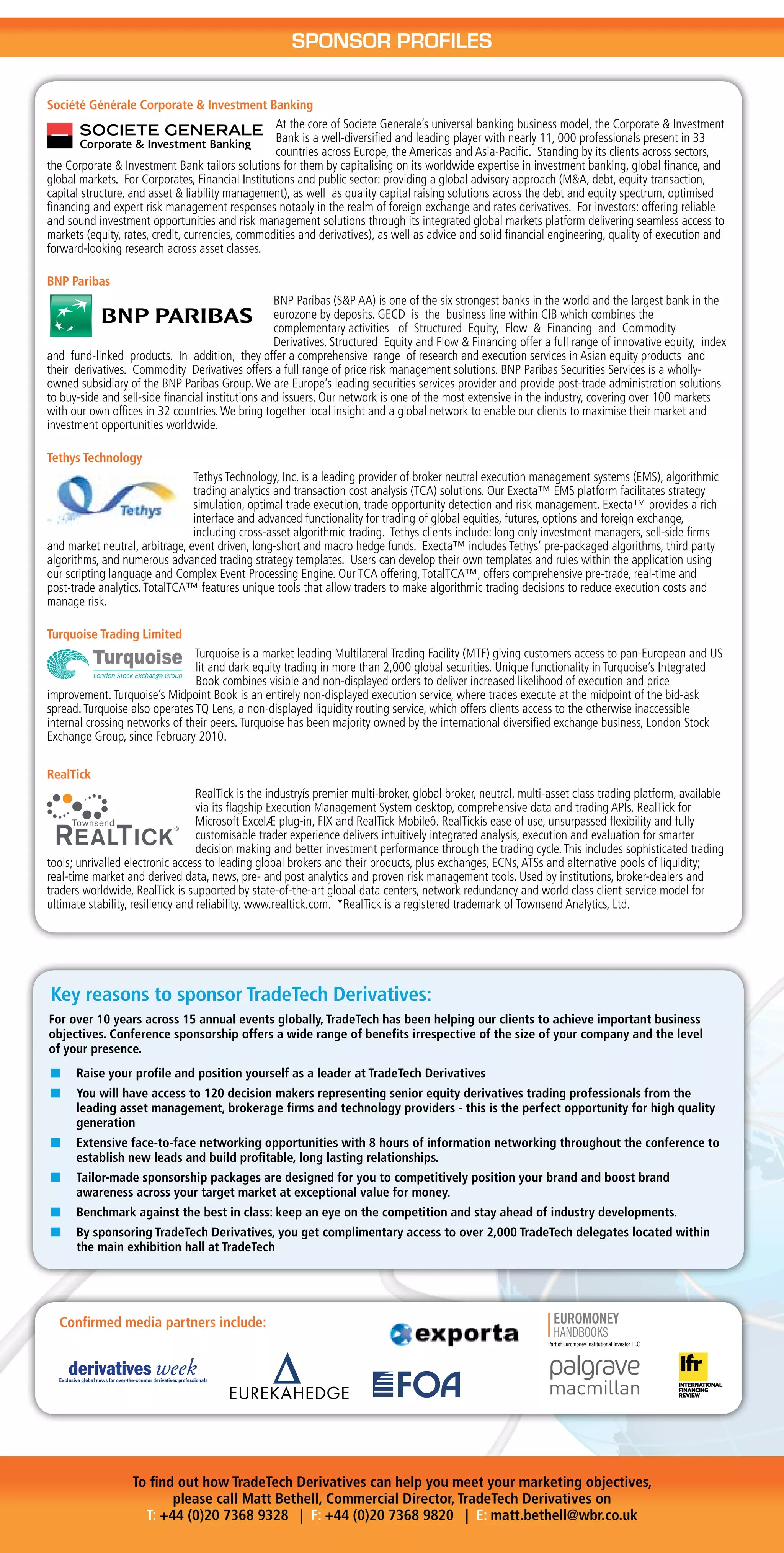 SponSoR pRofIleS

Société Générale Corporate & Investment Banking
                                                  At the core of Societe Generale’s universal banking business model, the Corporate & Investment
                                                  Bank is a well-diversified and leading player with nearly 11, 000 professionals present in 33
                                                  countries across Europe, the Americas and Asia-Pacific. Standing by its clients across sectors,
the Corporate & Investment Bank tailors solutions for them by capitalising on its worldwide expertise in investment banking, global finance, and
global markets. For Corporates, Financial Institutions and public sector: providing a global advisory approach (M&A, debt, equity transaction,
capital structure, and asset & liability management), as well as quality capital raising solutions across the debt and equity spectrum, optimised
financing and expert risk management responses notably in the realm of foreign exchange and rates derivatives. For investors: offering reliable
and sound investment opportunities and risk management solutions through its integrated global markets platform delivering seamless access to
markets (equity, rates, credit, currencies, commodities and derivatives), as well as advice and solid financial engineering, quality of execution and
forward-looking research across asset classes.

BNP Paribas
                                                   BNP Paribas (S&P AA) is one of the six strongest banks in the world and the largest bank in the
                                                   eurozone by deposits. GECD is the business line within CIB which combines the
                                                   complementary activities of Structured Equity, Flow & Financing and Commodity
                                                   Derivatives. Structured Equity and Flow & Financing offer a full range of innovative equity, index
and fund-linked products. In addition, they offer a comprehensive range of research and execution services in Asian equity products and
their derivatives. Commodity Derivatives offers a full range of price risk management solutions. BNP Paribas Securities Services is a wholly-
owned subsidiary of the BNP Paribas Group. We are Europe’s leading securities services provider and provide post-trade administration solutions
to buy-side and sell-side financial institutions and issuers. Our network is one of the most extensive in the industry, covering over 100 markets
with our own offices in 32 countries. We bring together local insight and a global network to enable our clients to maximise their market and
investment opportunities worldwide.

Tethys Technology
                                Tethys Technology, Inc. is a leading provider of broker neutral execution management systems (EMS), algorithmic
                                trading analytics and transaction cost analysis (TCA) solutions. Our Execta™ EMS platform facilitates strategy
                                simulation, optimal trade execution, trade opportunity detection and risk management. Execta™ provides a rich
                                interface and advanced functionality for trading of global equities, futures, options and foreign exchange,
                                including cross-asset algorithmic trading. Tethys clients include: long only investment managers, sell-side firms
and market neutral, arbitrage, event driven, long-short and macro hedge funds. Execta™ includes Tethys’ pre-packaged algorithms, third party
algorithms, and numerous advanced trading strategy templates. Users can develop their own templates and rules within the application using
our scripting language and Complex Event Processing Engine. Our TCA offering, TotalTCA™, offers comprehensive pre-trade, real-time and
post-trade analytics. TotalTCA™ features unique tools that allow traders to make algorithmic trading decisions to reduce execution costs and
manage risk.

Turquoise Trading Limited
                                Turquoise is a market leading Multilateral Trading Facility (MTF) giving customers access to pan-European and US
                                lit and dark equity trading in more than 2,000 global securities. Unique functionality in Turquoise’s Integrated
                                Book combines visible and non-displayed orders to deliver increased likelihood of execution and price
improvement. Turquoise’s Midpoint Book is an entirely non-displayed execution service, where trades execute at the midpoint of the bid-ask
spread. Turquoise also operates TQ Lens, a non-displayed liquidity routing service, which offers clients access to the otherwise inaccessible
internal crossing networks of their peers. Turquoise has been majority owned by the international diversified exchange business, London Stock
Exchange Group, since February 2010.

RealTick
                                   RealTick is the industryís premier multi-broker, global broker, neutral, multi-asset class trading platform, available
                                   via its flagship Execution Management System desktop, comprehensive data and trading APIs, RealTick for
                                   Microsoft ExcelÆ plug-in, FIX and RealTick Mobileô. RealTickís ease of use, unsurpassed flexibility and fully
                                   customisable trader experience delivers intuitively integrated analysis, execution and evaluation for smarter
                                   decision making and better investment performance through the trading cycle. This includes sophisticated trading
tools; unrivalled electronic access to leading global brokers and their products, plus exchanges, ECNs, ATSs and alternative pools of liquidity;
real-time market and derived data, news, pre- and post analytics and proven risk management tools. Used by institutions, broker-dealers and
traders worldwide, RealTick is supported by state-of-the-art global data centers, network redundancy and world class client service model for
ultimate stability, resiliency and reliability. www.realtick.com. *RealTick is a registered trademark of Townsend Analytics, Ltd.




Key reasons to sponsor TradeTech Derivatives:
For over 10 years across 15 annual events globally, TradeTech has been helping our clients to achieve important business
objectives. Conference sponsorship offers a wide range of benefits irrespective of the size of your company and the level
of your presence.
n     Raise your profile and position yourself as a leader at TradeTech Derivatives
n     You will have access to 120 decision makers representing senior equity derivatives trading professionals from the
      leading asset management, brokerage firms and technology providers - this is the perfect opportunity for high quality
      generation
n     Extensive face-to-face networking opportunities with 8 hours of information networking throughout the conference to
      establish new leads and build profitable, long lasting relationships.
                                PANTONE 281

n     Tailor-made sponsorship packages are designed for you to competitively position your brand and boost brand
      awareness across your target market at exceptional value for money.
n     Benchmark against the best in class: keep an eye on the competition and stay ahead of industry developments.
n     By sponsoring TradeTech Derivatives, you get complimentary access to over 2,000 TradeTech delegates located within
      the main exhibition hall at TradeTech




  Confirmed media partners include:




                   To find out how TradeTech Derivatives can help you meet your marketing objectives,
                          please call Matt Bethell, Commercial Director, TradeTech Derivatives on
                     T: +44 (0)20 7368 9328 | F: +44 (0)20 7368 9820 | E: matt.bethell@wbr.co.uk
 