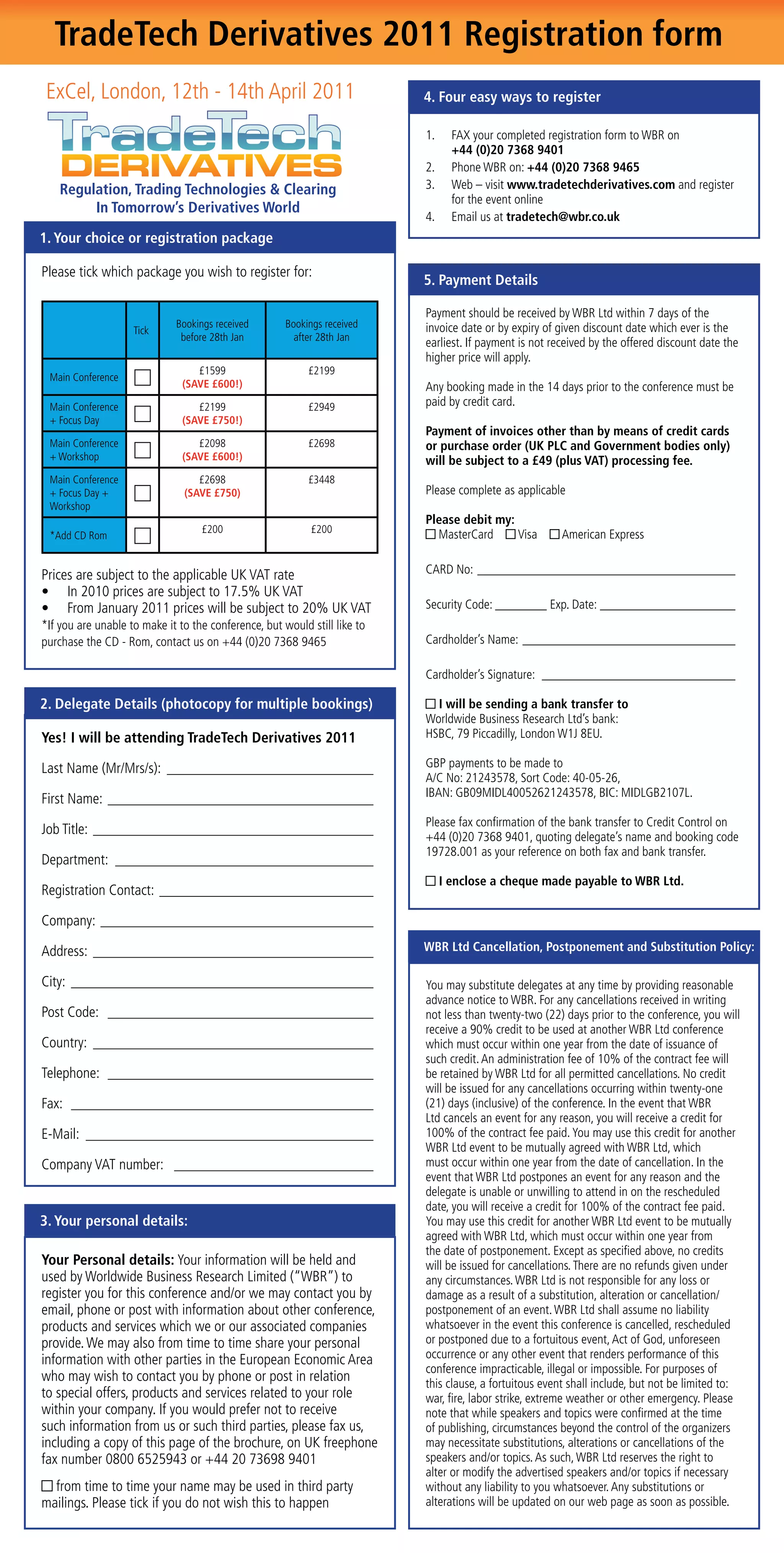 TradeTech Derivatives 2011 Registration form
 ExCel, London, 12th - 14th April 2011                                     4. Four easy ways to register

                                                                           1.     FAX your completed registration form to WBR on
                                                                                  +44 (0)20 7368 9401
                                                                           2.     Phone WBR on: +44 (0)20 7368 9465
    Regulation, Trading Technologies & Clearing                            3.     Web – visit www.tradetechderivatives.com and register
                                                                                  for the event online
         In Tomorrow’s Derivatives World
                                                                           4.     Email us at tradetech@wbr.co.uk
1. Your choice or registration package

Please tick which package you wish to register for:
                                                                           5. Payment Details

                                                                           Payment should be received by WBR Ltd within 7 days of the
                             Bookings received        Bookings received    invoice date or by expiry of given discount date which ever is the
                    Tick
                              before 28th Jan           after 28th Jan
                                                                           earliest. If payment is not received by the offered discount date the
                                                                           higher price will apply.
                                  £1599                    £2199
 Main Conference
                               (SAVE £600!)                                Any booking made in the 14 days prior to the conference must be
 Main Conference                  £2199                    £2949           paid by credit card.
 + Focus Day                   (SAVE £750!)
                                                                           Payment of invoices other than by means of credit cards
 Main Conference                  £2098                    £2698           or purchase order (UK PLC and Government bodies only)
 + Workshop                    (SAVE £600!)                                will be subject to a £49 (plus VAT) processing fee.
 Main Conference                  £2698                    £3448
 + Focus Day +                 (SAVE £750)                                 Please complete as applicable
 Workshop
                                                                           Please debit my:
                                   £200                     £200
 *Add CD Rom                                                                 MasterCard     Visa         American Express


Prices are subject to the applicable UK VAT rate                           CARD No: ________________________________________
•	 In	2010	prices	are	subject	to	17.5%	UK	VAT	
•	 From	January	2011	prices	will	be	subject	to	20%	UK	VAT	                 Security Code: ________ Exp. Date: _____________________
*If you are unable to make it to the conference, but would still like to
purchase the CD - Rom, contact us on +44 (0)20 7368 9465                   Cardholder’s Name: _________________________________

                                                                           Cardholder’s Signature: ______________________________

2. Delegate Details (photocopy for multiple bookings)                        I will be sending a bank transfer to
                                                                           Worldwide Business Research Ltd’s bank:
Yes! I will be attending TradeTech Derivatives 2011                        HSBC, 79 Piccadilly, London W1J 8EU.

Last Name (Mr/Mrs/s): ____________________________                         GBP payments to be made to
                                                                           A/C No: 21243578, Sort Code: 40-05-26,
                                                                           IBAN: GB09MIDL40052621243578, BIC: MIDLGB2107L.
First Name: ____________________________________
                                                                           Please fax confirmation of the bank transfer to Credit Control on
Job Title: ______________________________________                          +44 (0)20 7368 9401, quoting delegate’s name and booking code
                                                                           19728.001 as your reference on both fax and bank transfer.
Department: ___________________________________
                                                                                I enclose a cheque made payable to WBR Ltd.
Registration Contact: _____________________________

Company: _____________________________________

Address: ______________________________________                            WBR Ltd Cancellation, Postponement and Substitution Policy:

City: _________________________________________                            You may substitute delegates at any time by providing reasonable
                                                                           advance notice to WBR. For any cancellations received in writing
Post Code: ____________________________________                            not less than twenty-two (22) days prior to the conference, you will
                                                                           receive	a	90%	credit	to	be	used	at	another	WBR	Ltd	conference	
Country: ______________________________________                            which must occur within one year from the date of issuance of
                                                                           such	credit.	An	administration	fee	of	10%	of	the	contract	fee	will	
Telephone: ____________________________________                            be retained by WBR Ltd for all permitted cancellations. No credit
                                                                           will be issued for any cancellations occurring within twenty-one
Fax: _________________________________________                             (21) days (inclusive) of the conference. In the event that WBR
                                                                           Ltd cancels an event for any reason, you will receive a credit for
E-Mail: _______________________________________                            100%	of	the	contract	fee	paid.	You	may	use	this	credit	for	another	
                                                                           WBR Ltd event to be mutually agreed with WBR Ltd, which
Company VAT number: ___________________________                            must occur within one year from the date of cancellation. In the
                                                                           event that WBR Ltd postpones an event for any reason and the
                                                                           delegate is unable or unwilling to attend in on the rescheduled
                                                                           date,	you	will	receive	a	credit	for	100%	of	the	contract	fee	paid.	
3. Your personal details:                                                  You may use this credit for another WBR Ltd event to be mutually
                                                                           agreed with WBR Ltd, which must occur within one year from
                                                                           the date of postponement. Except as specified above, no credits
Your Personal details: Your information will be held and                   will be issued for cancellations. There are no refunds given under
used by Worldwide Business Research Limited (“WBR”) to                     any circumstances. WBR Ltd is not responsible for any loss or
register you for this conference and/or we may contact you by              damage as a result of a substitution, alteration or cancellation/
email, phone or post with information about other conference,              postponement of an event. WBR Ltd shall assume no liability
products and services which we or our associated companies                 whatsoever in the event this conference is cancelled, rescheduled
provide. We may also from time to time share your personal                 or postponed due to a fortuitous event, Act of God, unforeseen
information with other parties in the European Economic Area               occurrence or any other event that renders performance of this
                                                                           conference impracticable, illegal or impossible. For purposes of
who may wish to contact you by phone or post in relation                   this clause, a fortuitous event shall include, but not be limited to:
to special offers, products and services related to your role              war, fire, labor strike, extreme weather or other emergency. Please
within your company. If you would prefer not to receive                    note that while speakers and topics were confirmed at the time
such information from us or such third parties, please fax us,             of publishing, circumstances beyond the control of the organizers
including a copy of this page of the brochure, on UK freephone             may necessitate substitutions, alterations or cancellations of the
fax number 0800 6525943 or +44 20 73698 9401                               speakers and/or topics. As such, WBR Ltd reserves the right to
                                                                           alter or modify the advertised speakers and/or topics if necessary
  from time to time your name may be used in third party                   without any liability to you whatsoever. Any substitutions or
mailings. Please tick if you do not wish this to happen                    alterations will be updated on our web page as soon as possible.
 