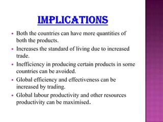 









Both the countries can have more quantities of
both the products.
Increases the standard of living due to increased
trade.
Inefficiency in producing certain products in some
countries can be avoided.
Global efficiency and effectiveness can be
increased by trading.
Global labour productivity and other resources
productivity can be maximised.

 