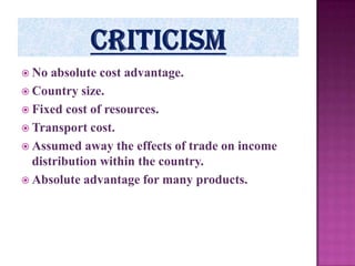  No

absolute cost advantage.
 Country size.
 Fixed cost of resources.
 Transport cost.
 Assumed away the effects of trade on income
distribution within the country.
 Absolute advantage for many products.

 