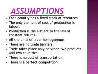 








Each country has a fixed stock of resources.
The only element of cost of production is
labour.
Production is the subject to the law of
constant returns.
All the units of labor homogeneous
There are no trade barriers.
Trade takes place only between two products
and two countries.
There is no cost of transportation.
There is a perfect competition

 