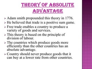  Adam

smith propounded this theory in 1776.
 He believed that trade is a positive sum game.
 Free trade enables a country to produce a
variety of goods and services.
 This theory is based on the principle of
division of labour.
 The countries which produce goods more
efficiently than the other countries has an
absolute advantage.
 Country should never produce goods that it
can buy at a lower rate from other countries.

 