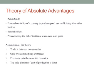Theory of Absolute Advantages
• Adam Smith
• Focused on ability of a country to produce good more efficiently than other
Nations
• Specialization
• Proved wrong the belief that trade was a zero sum game
Assumption of the theory
1. Trade is between two countries
2. Only two commodities are traded
3. Free trade exist between the countries
4. The only element of cost of production is labor
 