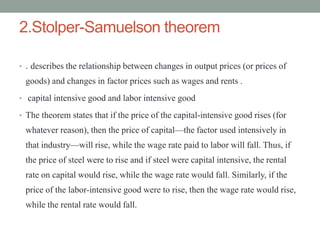 2.Stolper-Samuelson theorem
• . describes the relationship between changes in output prices (or prices of
goods) and changes in factor prices such as wages and rents .
• capital intensive good and labor intensive good
• The theorem states that if the price of the capital-intensive good rises (for
whatever reason), then the price of capital—the factor used intensively in
that industry—will rise, while the wage rate paid to labor will fall. Thus, if
the price of steel were to rise and if steel were capital intensive, the rental
rate on capital would rise, while the wage rate would fall. Similarly, if the
price of the labor-intensive good were to rise, then the wage rate would rise,
while the rental rate would fall.
 