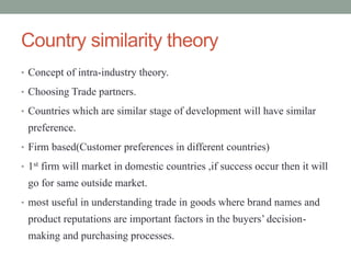 Country similarity theory
• Concept of intra-industry theory.
• Choosing Trade partners.
• Countries which are similar stage of development will have similar
preference.
• Firm based(Customer preferences in different countries)
• 1st firm will market in domestic countries ,if success occur then it will
go for same outside market.
• most useful in understanding trade in goods where brand names and
product reputations are important factors in the buyers’ decision-
making and purchasing processes.
 