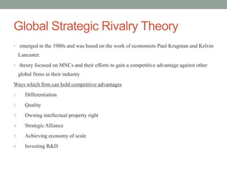 Global Strategic Rivalry Theory
• emerged in the 1980s and was based on the work of economists Paul Krugman and Kelvin
Lancaster.
• theory focused on MNCs and their efforts to gain a competitive advantage against other
global firms in their industry
Ways which firm can hold competitive advantages
1. Differentiation
2. Quality
3. Owning intellectual property right
4. Strategic Alliance
5. Achieving economy of scale
6. Investing R&D
 
