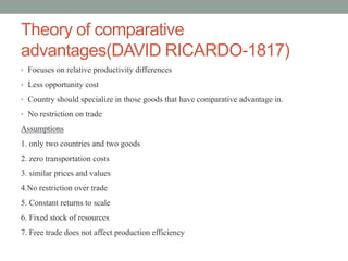 Theory of comparative
advantages(DAVID RICARDO-1817)
• Focuses on relative productivity differences
• Less opportunity cost
• Country should specialize in those goods that have comparative advantage in.
• No restriction on trade
Assumptions
1. only two countries and two goods
2. zero transportation costs
3. similar prices and values
4.No restriction over trade
5. Constant returns to scale
6. Fixed stock of resources
7. Free trade does not affect production efficiency
 
