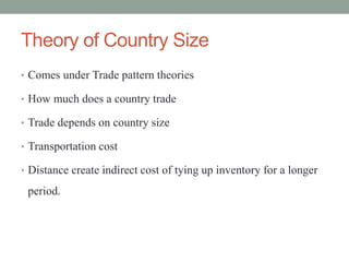 Theory of Country Size
• Comes under Trade pattern theories
• How much does a country trade
• Trade depends on country size
• Transportation cost
• Distance create indirect cost of tying up inventory for a longer
period.
 