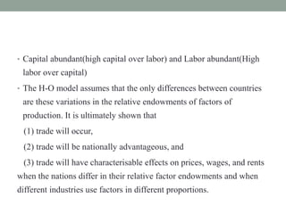 • Capital abundant(high capital over labor) and Labor abundant(High
labor over capital)
• The H-O model assumes that the only differences between countries
are these variations in the relative endowments of factors of
production. It is ultimately shown that
(1) trade will occur,
(2) trade will be nationally advantageous, and
(3) trade will have characterisable effects on prices, wages, and rents
when the nations differ in their relative factor endowments and when
different industries use factors in different proportions.
 