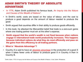 ADAM SMITH’S THEORY OF ABSOLUTE
ADVANTAGE
• In 1776, Adam Smith published his famous book, An Inquiry into the Nature
and Causes of the Wealth of Nations*.
• In Smith’s world, costs are based on the value of labour, and the cost to
produce a good depends on the amount of labour needed to produce the
good.
• Smith argued that countries differ in their ability to produce goods efficiently.
• In this book, he attacked the Mercantilist belief that trade is a zero-sum game
where one trading partner must win at the other’s expense.
• Smith argued that the world’s wealth is not fixed because when nations
engage in international trade world productivity increases. This happens
because individual nations do what they do most efficiently and pass on
the gains from this efficiency to all trading partners.
• What is “Absolute Advantage”?
• Country A is said to have an absolute advantage in the production of a good X
when it takes fewer units of labour to produce good X in Country A than in
Country B.
*Smith, Adam. 1776. An Inquiry into the Nature and Causes of the Wealth of Nations. 3 vols. Dublin: Whitestone.
 