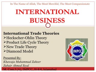 In The Name of Allah, The Most Merciful, The Most Compassionate


        INTERNATIONAL
           BUSINESS
International Trade Theories
Heckscher-Ohlin Theory
Product Life Cycle Theory
New Trade Theory
Diamond Model
Presented By:
Khawaja Muhammad Zaheer
Zubair Ahmed Siyal
M. Com.I (A), IMPCC, H-8/4, Islamabad
 