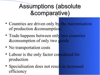 Assumptions (absolute
&comparative)









Countries are driven only by the maximisation
of production &consumption.
Trade happens between only two countries
&consumption of only two goods
No transportation costs
Labour is the only factor considered for
production
Specialisation does not result in increased
efficiency

 