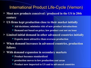 International Product Life-Cycle (Vernon)


Most new products conceived / produced in the US in 20th
century



US firms kept production close to their market initially





Aid decisions; minimize risk of new product introductions
Demand not based on price; low product cost not an issue

Limited initial demand in other advanced countries initially


Exports more attractive than overseas production



When demand increases in advanced countries, production
follows



With demand expansion in secondary markets


Product becomes standardized



production moves to low production cost areas



Product now imported to US and to advanced countries

 