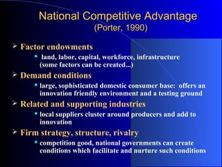 National Competitive Advantage
(Porter, 1990)


Factor endowments




Demand conditions




large, sophisticated domestic consumer base: offers an
innovation friendly environment and a testing ground

Related and supporting industries




land, labor, capital, workforce, infrastructure
(some factors can be created...)

local suppliers cluster around producers and add to
innovation

Firm strategy, structure, rivalry


competition good, national governments can create
conditions which facilitate and nurture such conditions

 