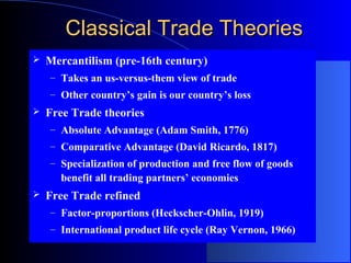 Classical Trade Theories


Mercantilism (pre-16th century)
– Takes an us-versus-them view of trade
– Other country’s gain is our country’s loss



Free Trade theories
– Absolute Advantage (Adam Smith, 1776)
– Comparative Advantage (David Ricardo, 1817)
– Specialization of production and free flow of goods

benefit all trading partners’ economies


Free Trade refined
– Factor-proportions (Heckscher-Ohlin, 1919)
– International product life cycle (Ray Vernon, 1966)

 