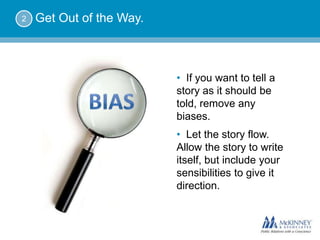 2   Get Out of the Way.



                          • If you want to tell a
                          story as it should be
                          told, remove any
                          biases.
                          • Let the story flow.
                          Allow the story to write
                          itself, but include your
                          sensibilities to give it
                          direction.
 